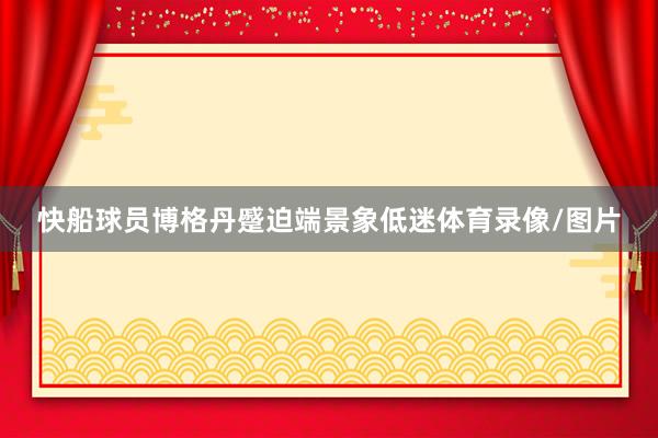 快船球员博格丹蹙迫端景象低迷体育录像/图片