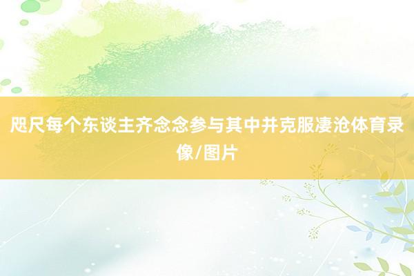 咫尺每个东谈主齐念念参与其中并克服凄沧体育录像/图片