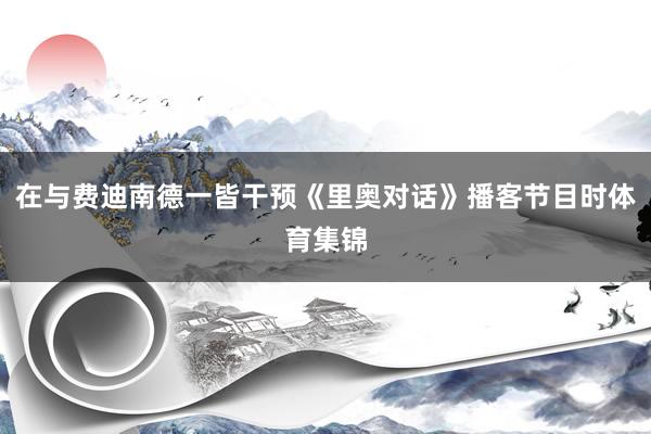 在与费迪南德一皆干预《里奥对话》播客节目时体育集锦