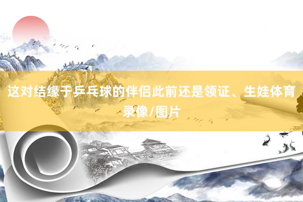 这对结缘于乒乓球的伴侣此前还是领证、生娃体育录像/图片