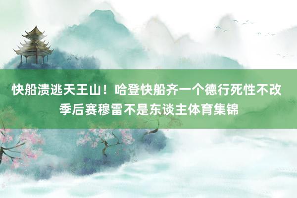 快船溃逃天王山！哈登快船齐一个德行死性不改 季后赛穆雷不是东谈主体育集锦