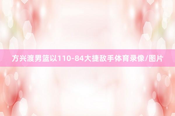 方兴渡男篮以110-84大捷敌手体育录像/图片