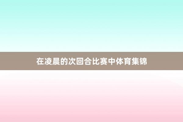 在凌晨的次回合比赛中体育集锦