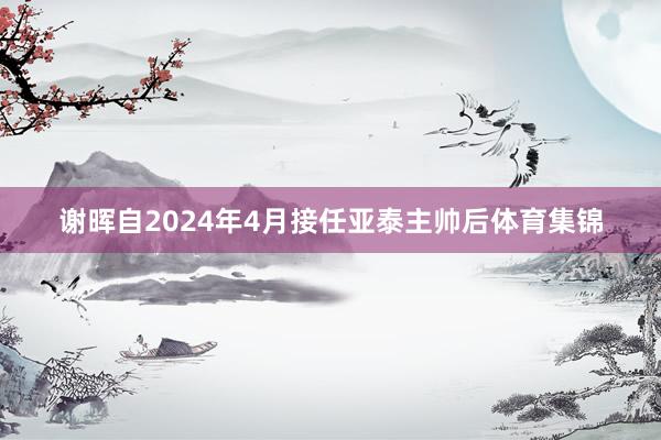 谢晖自2024年4月接任亚泰主帅后体育集锦