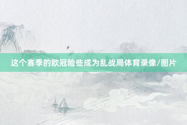 这个赛季的欧冠险些成为乱战局体育录像/图片