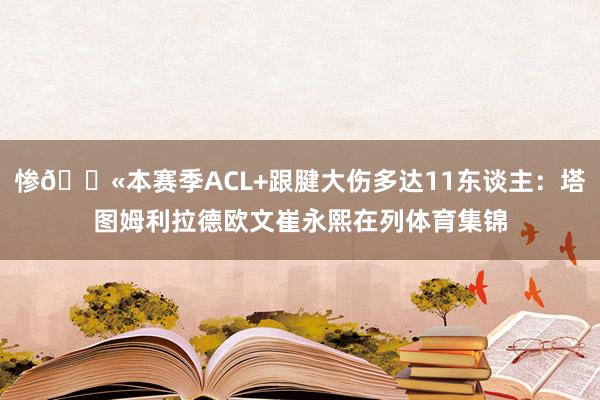 惨😫本赛季ACL+跟腱大伤多达11东谈主：塔图姆利拉德欧文崔永熙在列体育集锦