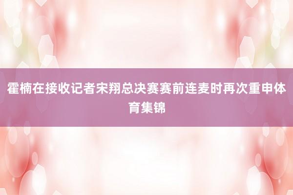 霍楠在接收记者宋翔总决赛赛前连麦时再次重申体育集锦