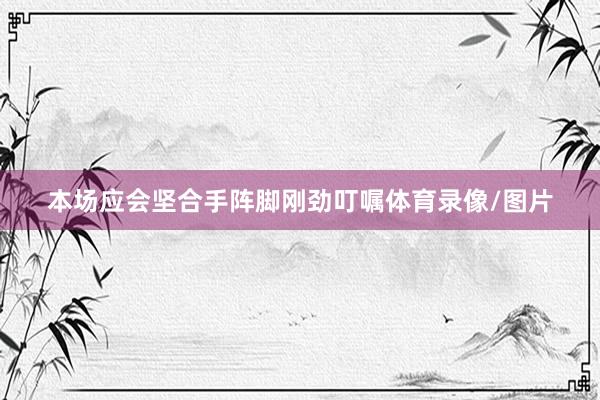 本场应会坚合手阵脚刚劲叮嘱体育录像/图片