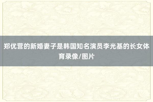 郑优营的新婚妻子是韩国知名演员李光基的长女体育录像/图片