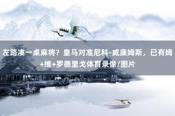 左路凑一桌麻将？皇马对准尼科-威廉姆斯，已有姆+维+罗德里戈体育录像/图片