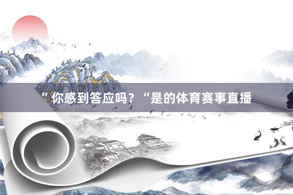 ”　　你感到答应吗？　　“是的体育赛事直播