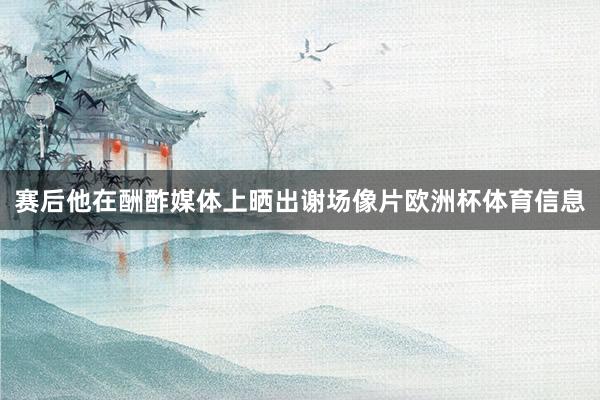 赛后他在酬酢媒体上晒出谢场像片欧洲杯体育信息