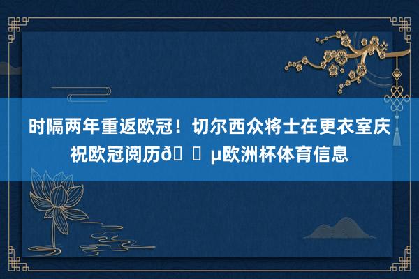 时隔两年重返欧冠！切尔西众将士在更衣室庆祝欧冠阅历🔵欧洲杯体育信息