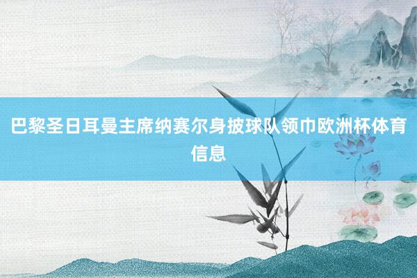 巴黎圣日耳曼主席纳赛尔身披球队领巾欧洲杯体育信息