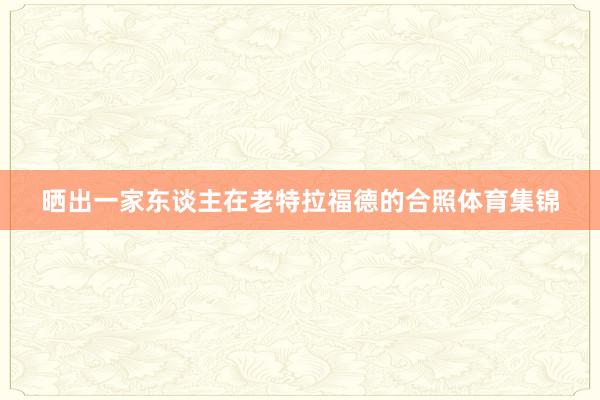 晒出一家东谈主在老特拉福德的合照体育集锦