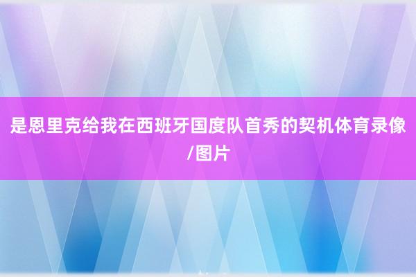 是恩里克给我在西班牙国度队首秀的契机体育录像/图片