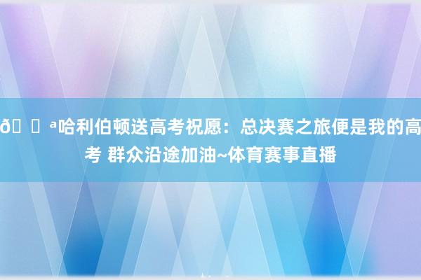💪哈利伯顿送高考祝愿：总决赛之旅便是我的高考 群众沿途加油~体育赛事直播