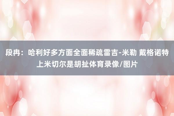 段冉：哈利好多方面全面稀疏雷吉-米勒 戴格诺特上米切尔是胡扯体育录像/图片