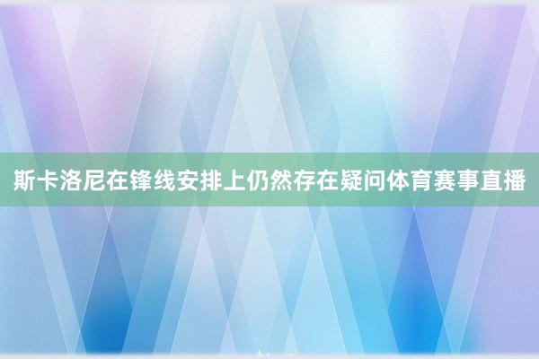 斯卡洛尼在锋线安排上仍然存在疑问体育赛事直播