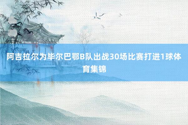 阿吉拉尔为毕尔巴鄂B队出战30场比赛打进1球体育集锦