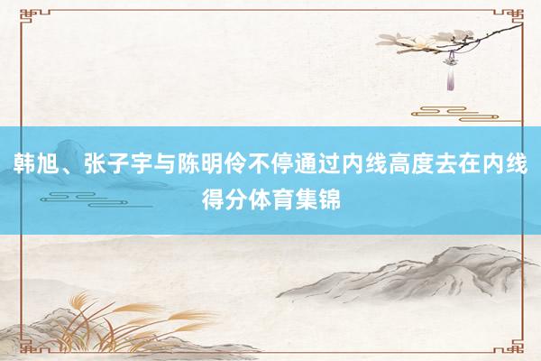 韩旭、张子宇与陈明伶不停通过内线高度去在内线得分体育集锦