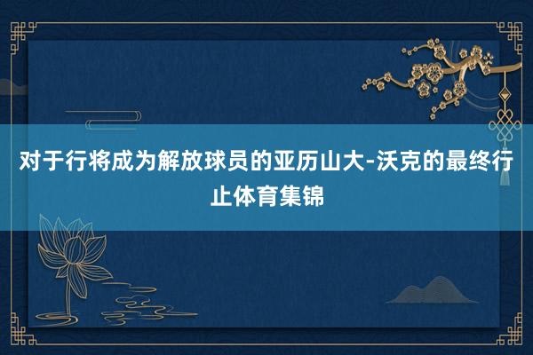 对于行将成为解放球员的亚历山大-沃克的最终行止体育集锦