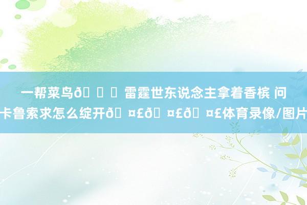 一帮菜鸟😂雷霆世东说念主拿着香槟 问卡鲁索求怎么绽开🤣🤣🤣体育录像/图片