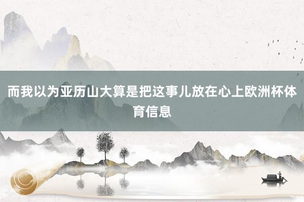 而我以为亚历山大算是把这事儿放在心上欧洲杯体育信息