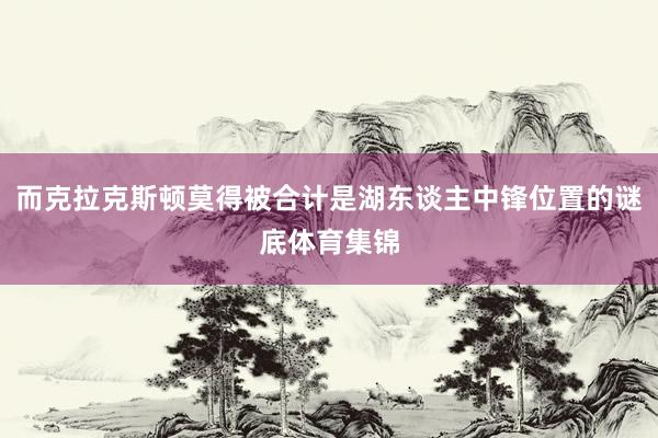 而克拉克斯顿莫得被合计是湖东谈主中锋位置的谜底体育集锦