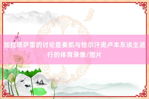 加拉塔萨雷的讨论是奏凯与恰尔汗奥卢本东谈主进行的体育录像/图片