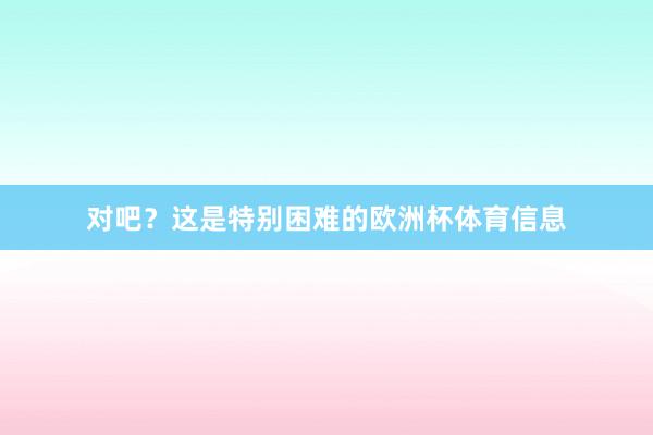 对吧？这是特别困难的欧洲杯体育信息