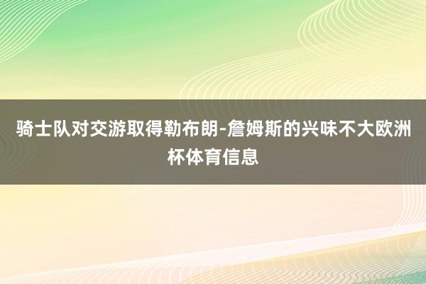 骑士队对交游取得勒布朗-詹姆斯的兴味不大欧洲杯体育信息