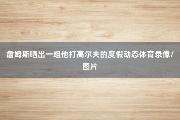 詹姆斯晒出一组他打高尔夫的度假动态体育录像/图片