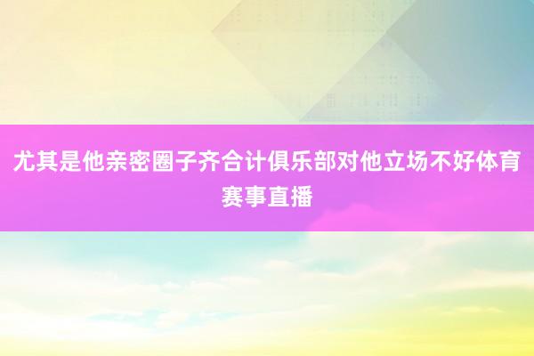 尤其是他亲密圈子齐合计俱乐部对他立场不好体育赛事直播