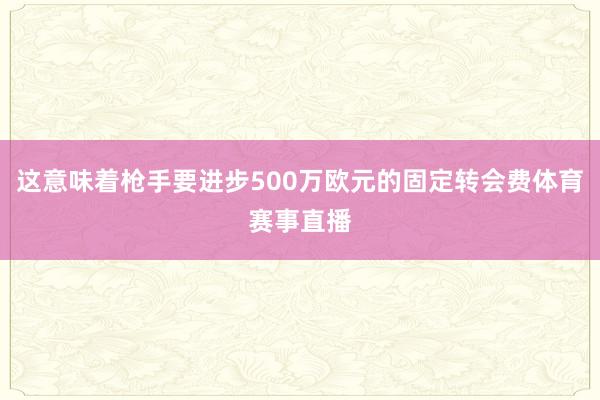 这意味着枪手要进步500万欧元的固定转会费体育赛事直播