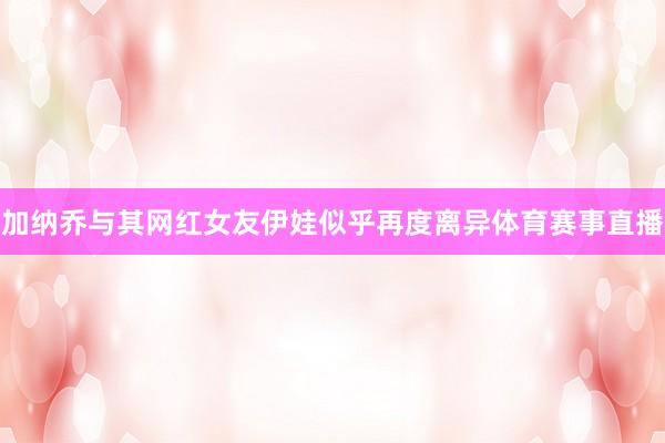 加纳乔与其网红女友伊娃似乎再度离异体育赛事直播