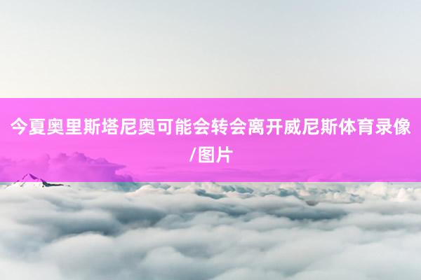 今夏奥里斯塔尼奥可能会转会离开威尼斯体育录像/图片