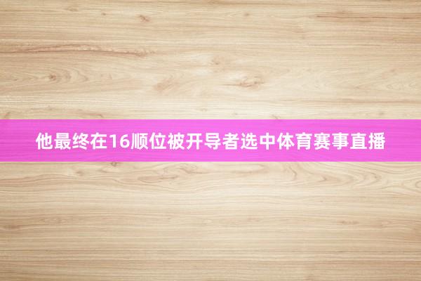 他最终在16顺位被开导者选中体育赛事直播