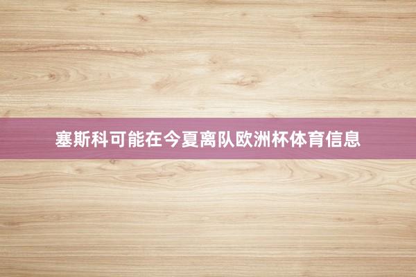塞斯科可能在今夏离队欧洲杯体育信息