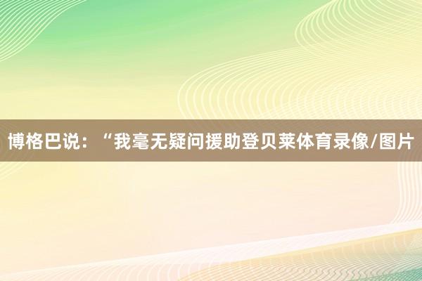 博格巴说：“我毫无疑问援助登贝莱体育录像/图片