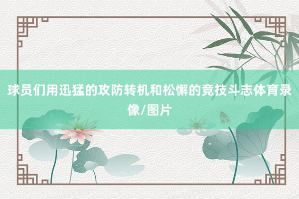 球员们用迅猛的攻防转机和松懈的竞技斗志体育录像/图片