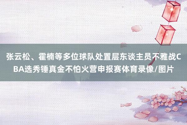 张云松、霍楠等多位球队处置层东谈主员不雅战CBA选秀锤真金不怕火营申报赛体育录像/图片