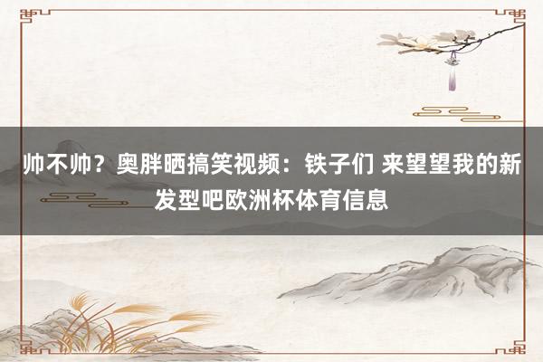 帅不帅？奥胖晒搞笑视频：铁子们 来望望我的新发型吧欧洲杯体育信息