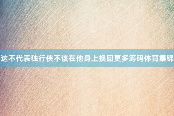 这不代表独行侠不该在他身上换回更多筹码体育集锦