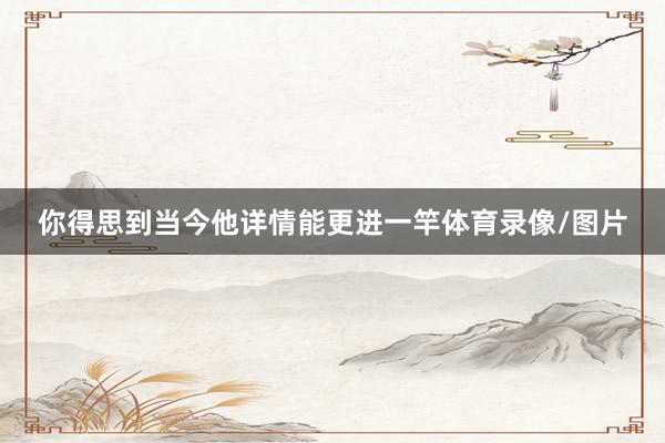 你得思到当今他详情能更进一竿体育录像/图片