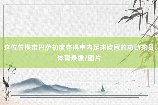 这位曾携带巴萨初度夺得室内足球欧冠的功勋球员体育录像/图片