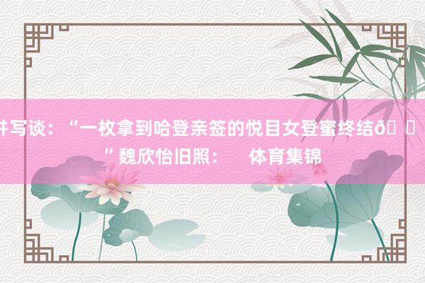 并写谈：“一枚拿到哈登亲签的悦目女登蜜终结😗”魏欣怡旧照：    体育集锦