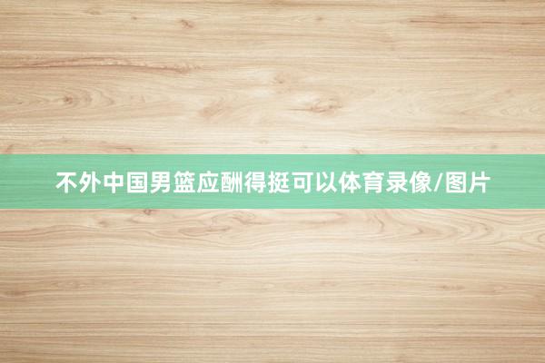 不外中国男篮应酬得挺可以体育录像/图片