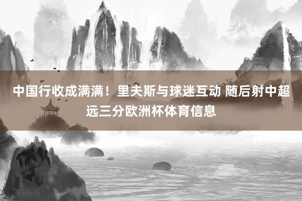 中国行收成满满！里夫斯与球迷互动 随后射中超远三分欧洲杯体育信息