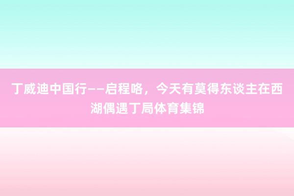 丁威迪中国行——启程咯，今天有莫得东谈主在西湖偶遇丁局体育集锦